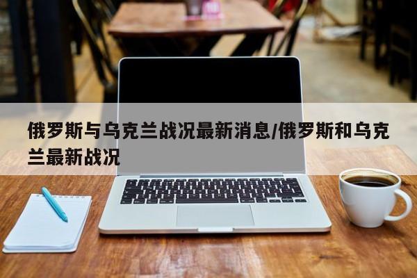 俄罗斯与乌克兰战况最新消息/俄罗斯和乌克兰最新战况