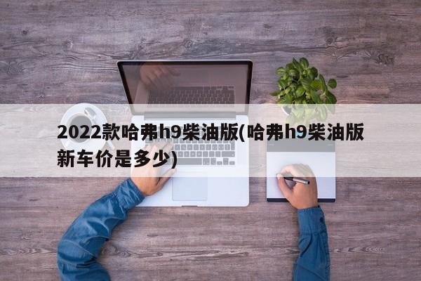 2022款哈弗h9柴油版(哈弗h9柴油版新车价是多少)