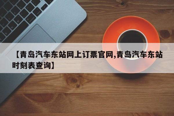 【青岛汽车东站网上订票官网,青岛汽车东站时刻表查询】