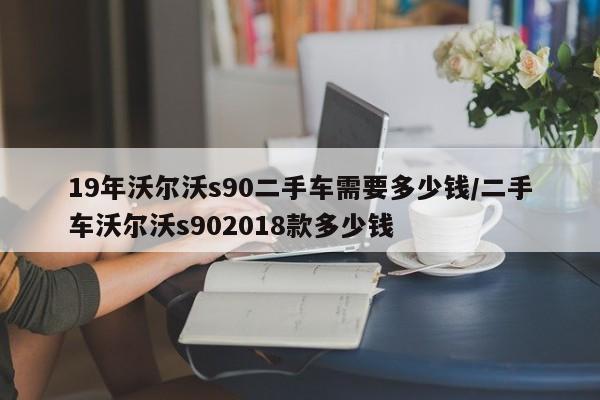 19年沃尔沃s90二手车需要多少钱/二手车沃尔沃s902018款多少钱