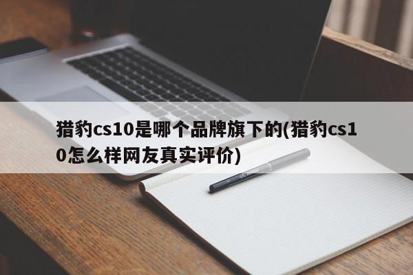 猎豹cs10是哪个品牌旗下的(猎豹cs10怎么样网友真实评价)