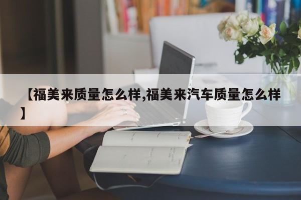 【福美来质量怎么样,福美来汽车质量怎么样】
