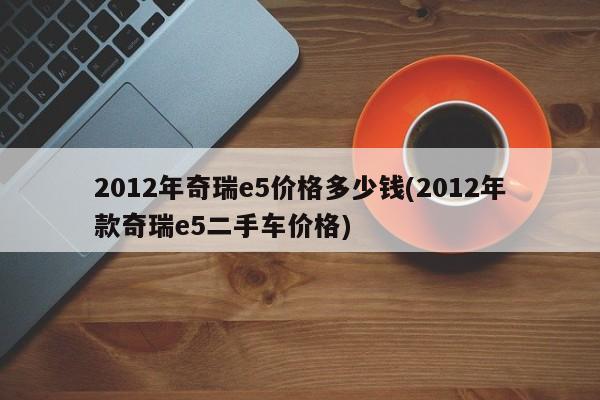 2012年奇瑞e5价格多少钱(2012年款奇瑞e5二手车价格)