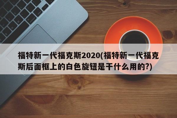 福特新一代福克斯2020(福特新一代福克斯后面框上的白色旋钮是干什么用的?)