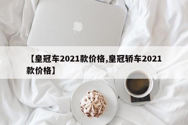 【皇冠车2021款价格,皇冠轿车2021款价格】