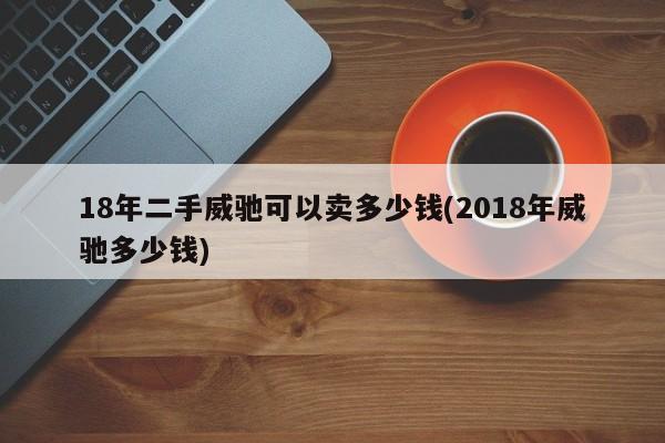 18年二手威驰可以卖多少钱(2018年威驰多少钱)