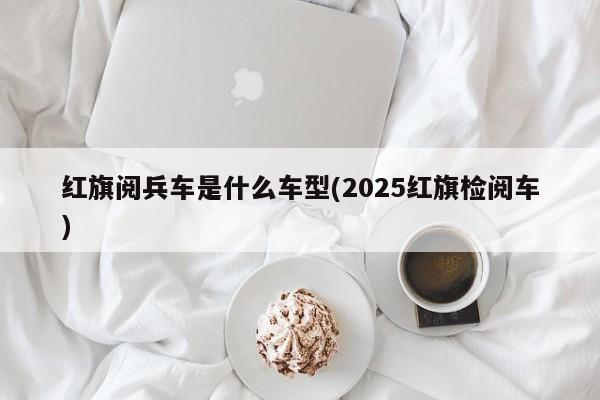 红旗阅兵车是什么车型(2025红旗检阅车)